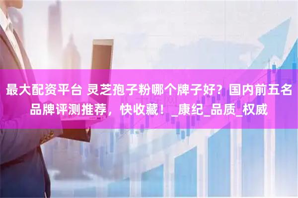 最大配资平台 灵芝孢子粉哪个牌子好？国内前五名品牌评测推荐，快收藏！_康纪_品质_权威