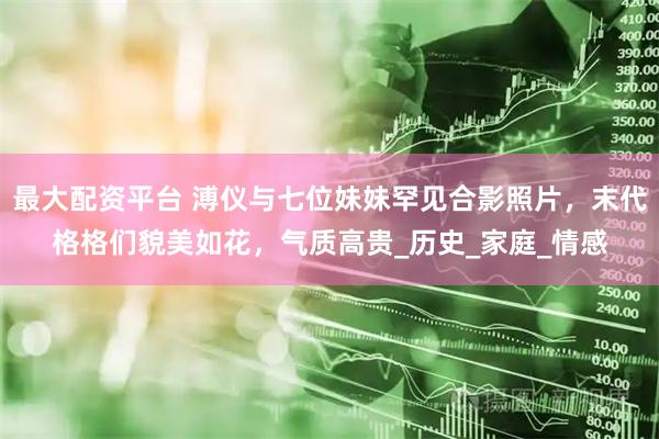 最大配资平台 溥仪与七位妹妹罕见合影照片，末代格格们貌美如花，气质高贵_历史_家庭_情感