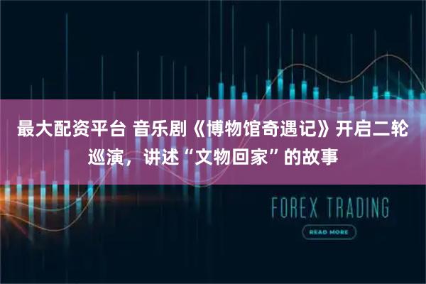 最大配资平台 音乐剧《博物馆奇遇记》开启二轮巡演，讲述“文物回家”的故事