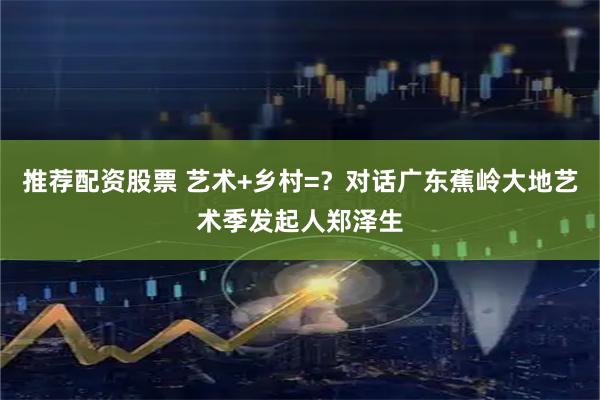 推荐配资股票 艺术+乡村=？对话广东蕉岭大地艺术季发起人郑泽生