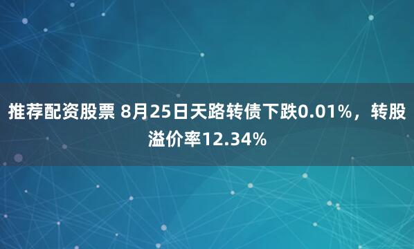 推荐配资股票 8月25日天路转债下跌0.01%，转股溢价率12.34%
