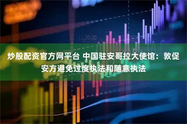 炒股配资官方网平台 中国驻安哥拉大使馆：敦促安方避免过度执法和随意执法