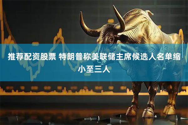 推荐配资股票 特朗普称美联储主席候选人名单缩小至三人