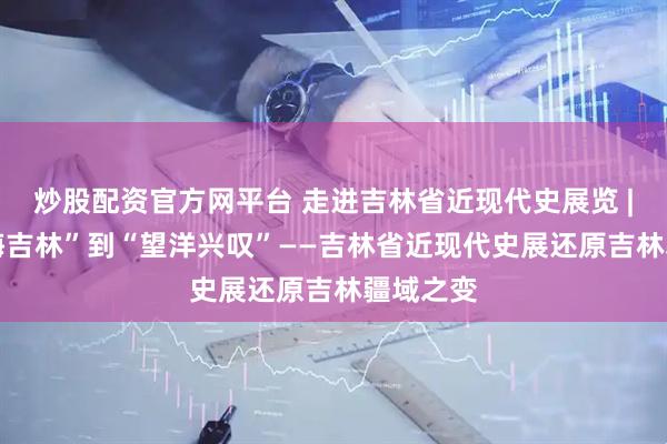 炒股配资官方网平台 走进吉林省近现代史展览 | 从“滨海吉林”到“望洋兴叹”——吉林省近现代史展还原吉林疆域之变
