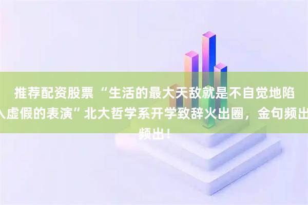 推荐配资股票 “生活的最大天敌就是不自觉地陷入虚假的表演”北大哲学系开学致辞火出圈，金句频出！