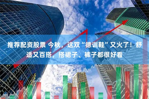 推荐配资股票 今秋，这双“德训鞋”又火了！舒适又百搭，搭裙子、裤子都很好看