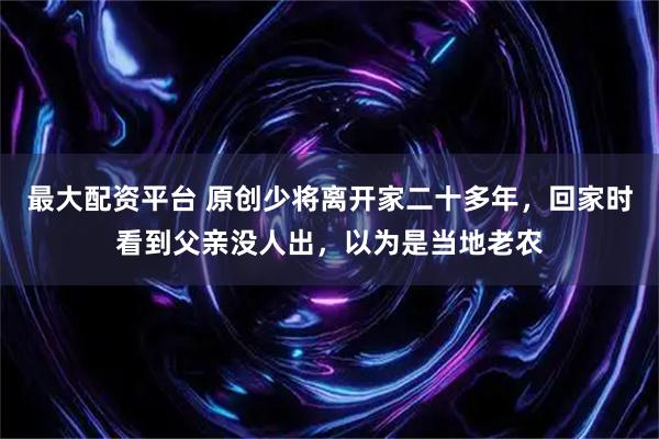 最大配资平台 原创少将离开家二十多年，回家时看到父亲没人出，以为是当地老农