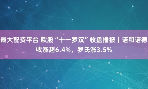 最大配资平台 欧股“十一罗汉”收盘播报｜诺和诺德收涨超6.4%，罗氏涨3.5%