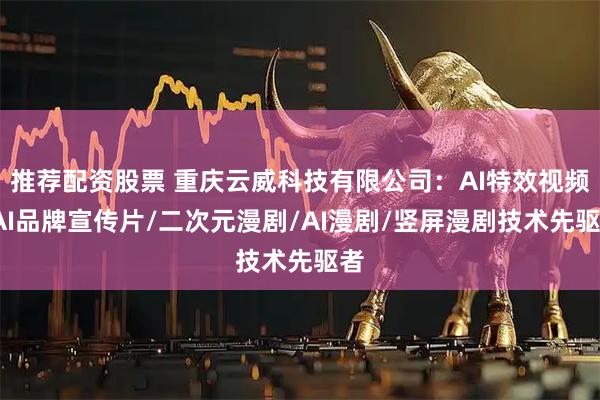 推荐配资股票 重庆云威科技有限公司：AI特效视频/AI品牌宣传片/二次元漫剧/AI漫剧/竖屏漫剧技术先驱者