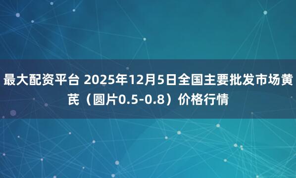 最大配资平台 2025年12月5日全国主要批发市场黄芪（圆片0.5-0.8）价格行情